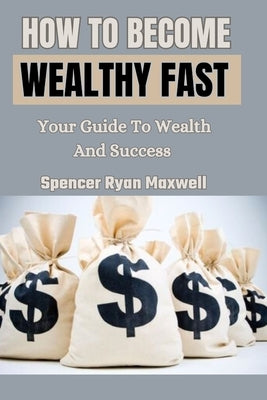 How to Become Wealthy Fast: Your Guide To Wealth And Success by Ryan Maxwell, Spencer