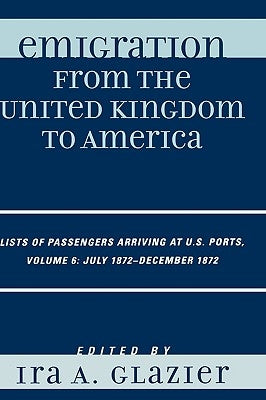 Emigration from the United Kingdom to America: Lists of Passengers Arriving at U.S. Ports, July 1872 - December 1872, Volume 6 by Glazier, Ira A.