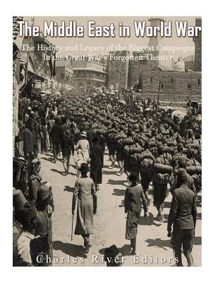 The Middle East in World War I: The History and Legacy of the Biggest Campaigns in the Great War's Forgotten Theater by Charles River