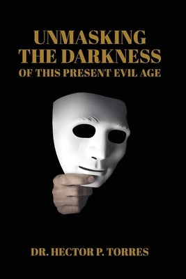 Unmasking the Darkness of This Present Evil Age by Torres, Hector P.