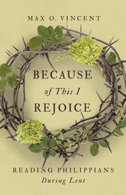 Because of This I Rejoice: Reading Philippians During Lent by Vincent, Max O.