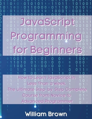 JavaScript Programming for Beginners: How to Learn JavaScript in Less Than a Week. The Ultimate Step-by-Step Complete Course from Novice to Advanced P by Brown, William