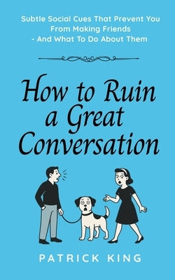 How To Ruin a Great Conversation: How to Turn Smiles Into Frowns, Create Awkward Silences, and Not Win Friends Nor Influence People (How to be More Li by King, Patrick