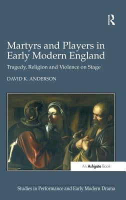 Martyrs and Players in Early Modern England: Tragedy, Religion and Violence on Stage by Anderson, David K.