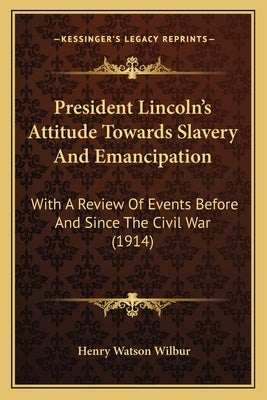 President Lincoln's Attitude Towards Slavery and Emancipation: With a Review of Events Before and Since the Civil War (1914) by Wilbur, Henry Watson