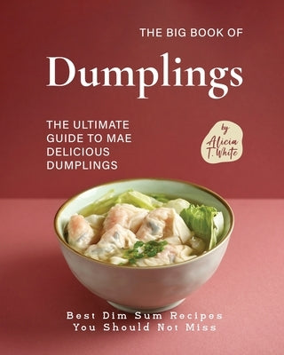 The Big Book of Dumplings: The Ultimate Guide to Mae Delicious Dumplings by T. White, Alicia