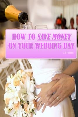 How To Save Money On Your Wedding Day: Finally Revealed: Simple and Easy to Follow Methods of Saving Thousands on your Big Day but still making it a F by Foster, C. B.
