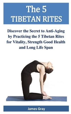The 5 TIBETAN RITES: Discover the Secret to Anti-Aging by Practicing the 5 Tibetan Rites for Vitality, Strength Good Health and Long Life S by Gray, James