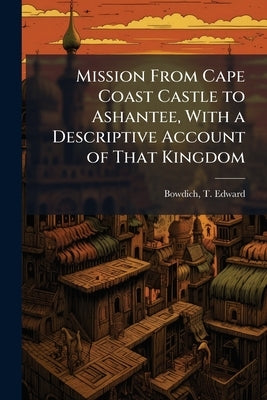 Mission From Cape Coast Castle to Ashantee, With a Descriptive Account of That Kingdom by Bowdich, T. Edward 1791-1824