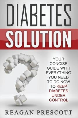 Diabetes Solution: Your Concise Guide With Everything You Need to Know to Keep Diabetes Under Control by Prescott, Reagan
