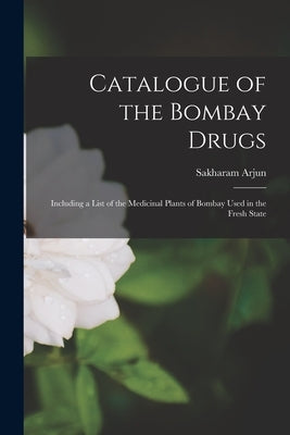 Catalogue of the Bombay Drugs [electronic Resource]: Including a List of the Medicinal Plants of Bombay Used in the Fresh State by Arjun, Sakharam