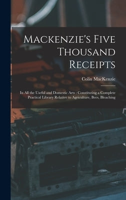Mackenzie's Five Thousand Receipts: In all the Useful and Domestic Arts: Constituting a Complete Practical Library Relative to Agriculture, Bees, Blea by MacKenzie, Colin