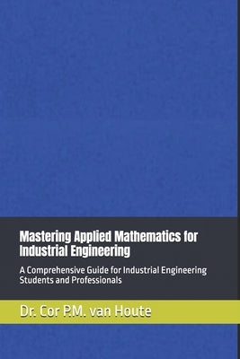 Mastering Applied Mathematics for Industrial Engineering: A Comprehensive Guide for Industrial Engineering Students and Professionals by Van Houte, Cor P. M.
