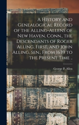 A History and Genealogical Record of the Alling-Allens of New Haven, Conn., the Descendants of Roger Alling, First, and John Alling, sen., From 1639 t by Allen, George P.