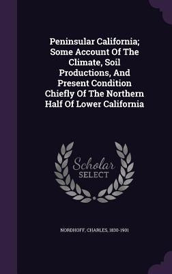 Peninsular California; Some Account Of The Climate, Soil Productions, And Present Condition Chiefly Of The Northern Half Of Lower California by Nordhoff, Charles