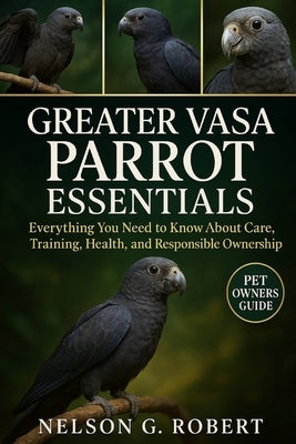 Greater Vasa Parrot Essentials: Everything You Need to Know About Care, Training, Health, and Responsible Ownership by G. Robert, Nelson
