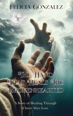 The Hand that Heals the Brokenhearted: A Story of Healing Through Christ After Loss by Gonzalez, Felicia