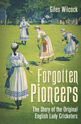 Forgotten Pioneers: The Story of the Original English Lady Cricketers by Wilcock, Giles