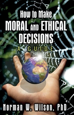 How To Make Moral And Ethical Decisions - A Guide by Wilson, Norman W.