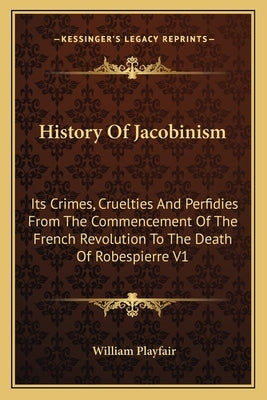 History Of Jacobinism: Its Crimes, Cruelties And Perfidies From The Commencement Of The French Revolution To The Death Of Robespierre V1 by Playfair, William