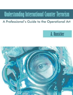 Understanding International Counter Terrorism: A Professional's Guide to the Operational Art by Hunsicker, A.