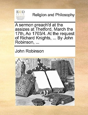 A Sermon Preach'd at the Assizes at Thetford, March the 17th, Ao 1703/4. at the Request of Richard Knights, ... by John Robinson, ... by Robinson, John