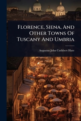 Florence, Siena, And Other Towns Of Tuscany And Umbria by Augustus John Cuthbert Hare