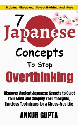 7 Japanese Concepts To Stop Overthinking: Discover Ancient Japanese Secrets to Quiet Your Mind and Simplify Your Thoughts, Timeless Techniques for a S by Gupta, Ankur