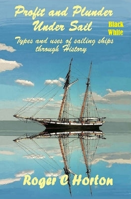 Profit and Plunder Under Sail, Black and White Version.: Types and Uses of Sailing Ships through history by Horton, Roger Charles