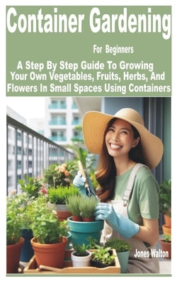 Container Gardening for Beginners: A Step by Step Guide to Growing Your Own Vegetables, Fruits, Herbs, and Flowers in Small Spaces Using Containers by Walton, Jones