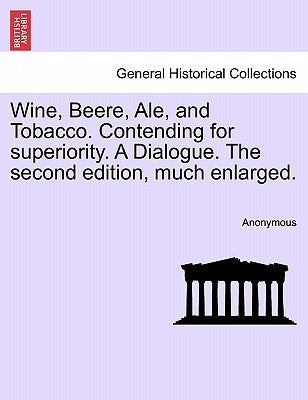 Wine, Beere, Ale, and Tobacco. Contending for Superiority. a Dialogue. the Second Edition, Much Enlarged. by Anonymous