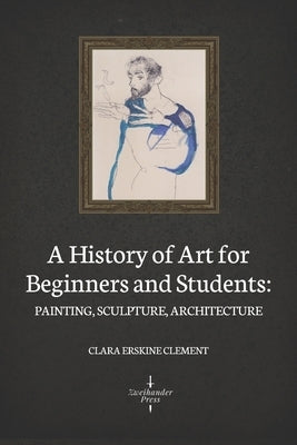 A History of Art for Beginners and Students: Painting, Sculpture, Architecture (Illustrated) by Clement, Clara Erskine