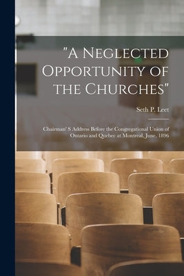 "A Neglected Opportunity of the Churches" [microform]: Chairman' S Address Before the Congregational Union of Ontario and Quebec at Montreal, June, 18 by Leet, Seth P. (Seth Penn) B. 1851