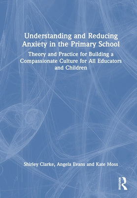Understanding and Reducing Anxiety in the Primary School: Theory and Practice for Building a Compassionate Culture for All Educators and Children by Clarke, Shirley