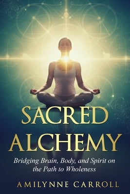 Sacred Alchemy: Bridging Brain, Body, and Spirit on the Path to Wholeness by Carroll, Amilynne