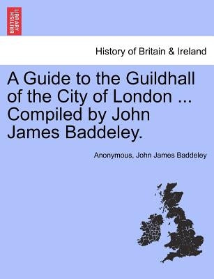 A Guide to the Guildhall of the City of London ... Compiled by John James Baddeley. by Anonymous