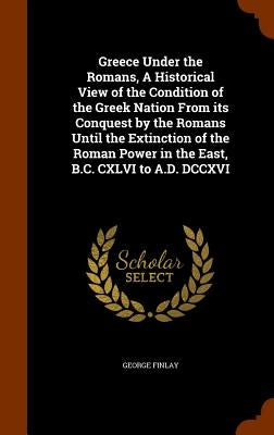 Greece Under the Romans, A Historical View of the Condition of the Greek Nation From its Conquest by the Romans Until the Extinction of the Roman Powe by Finlay, George