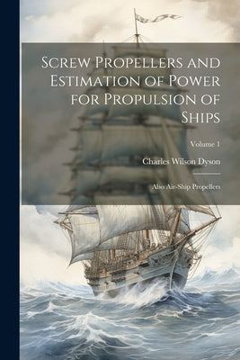 Screw Propellers and Estimation of Power for Propulsion of Ships: Also Air-Ship Propellers; Volume 1 by Dyson, Charles Wilson