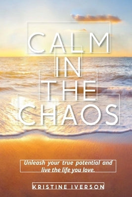 Calm In the Chaos: Unleash your true potential and live the life you love by Iverson, Kristine