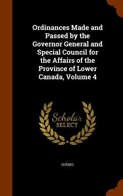 Ordinances Made and Passed by the Governor General and Special Council for the Affairs of the Province of Lower Canada, Volume 4 by Québec