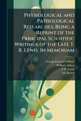 Physiological and Pathological Researches; Being a Reprint of the Principal Scientific Writings of the Late T. R. Lewis. In Memoriam by Dobson, George Edward