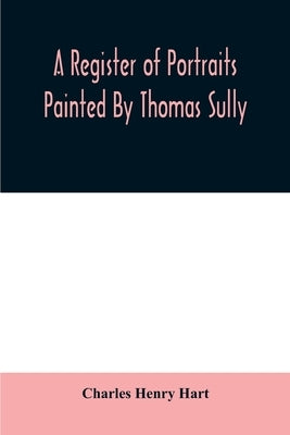 A register of portraits painted by Thomas Sully, 1801-1871, arranged and edited with an introduction and notes by Henry Hart, Charles