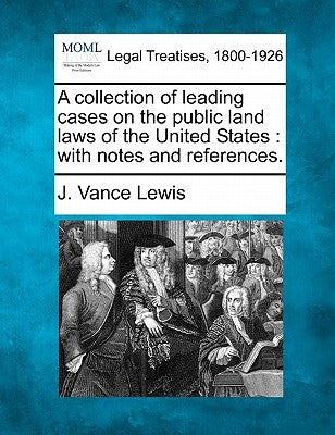 A collection of leading cases on the public land laws of the United States: with notes and references. by Lewis, J. Vance