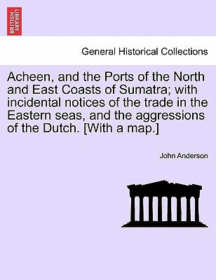 Acheen, and the Ports of the North and East Coasts of Sumatra; With Incidental Notices of the Trade in the Eastern Seas, and the Aggressions of the Du by Anderson, John
