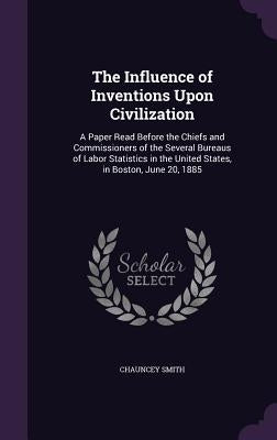 The Influence of Inventions Upon Civilization: A Paper Read Before the Chiefs and Commissioners of the Several Bureaus of Labor Statistics in the Unit by Smith, Chauncey