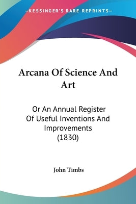 Arcana Of Science And Art: Or An Annual Register Of Useful Inventions And Improvements (1830) by Timbs, John