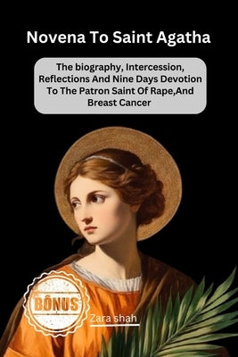 Novena To saint Agatha: The biography, Intercession, Reflections And Nine Days Devotion To The Patron Saint Of Rape, And Breast Cancer by Shah, Zara