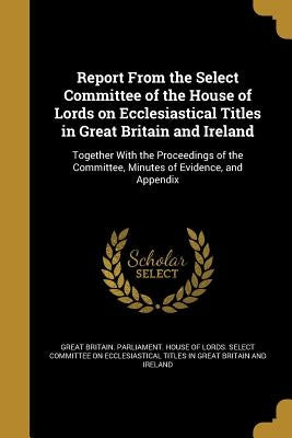 Report From the Select Committee of the House of Lords on Ecclesiastical Titles in Great Britain and Ireland by Great Britain Parliament House of Lord
