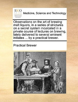 Observations on the Art of Brewing Malt Liquors, in a Series of Strictures on a Secret System Inculcated in a Private Course of Lectures on Brewing, L by Practical Brewer