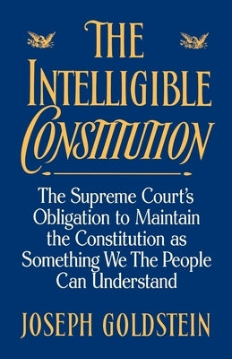 The Intelligible Constitution: The Supreme Court's Obligation to Maintain the Constitution as Something We the People Can Understand by Goldstein, Joseph
